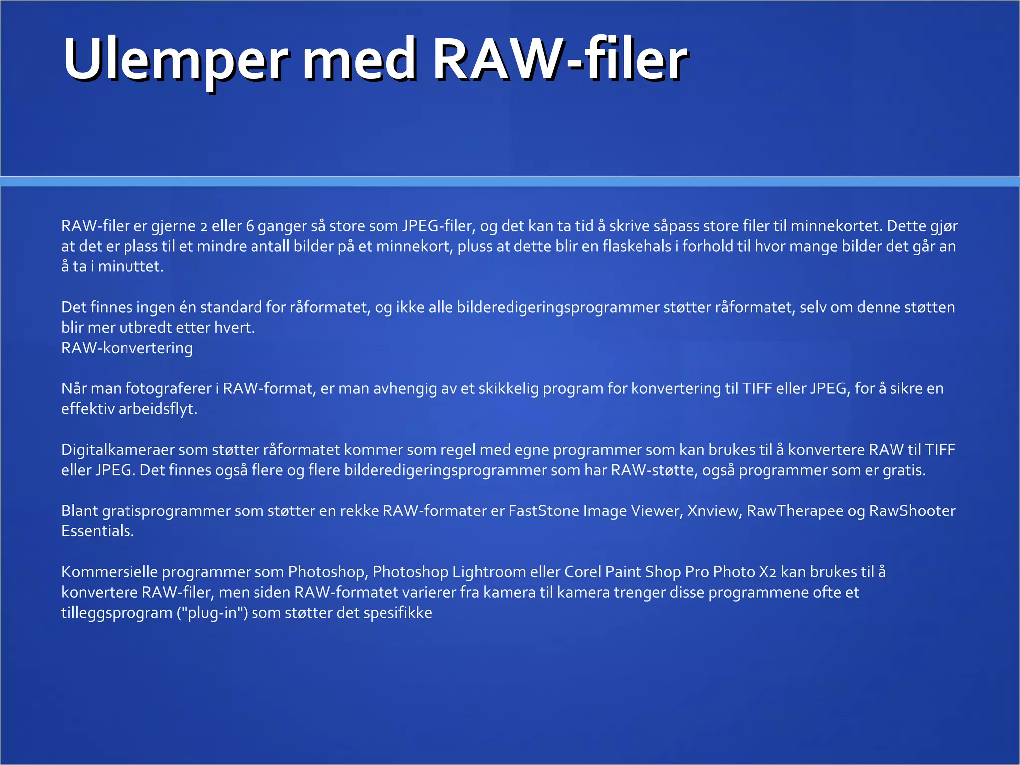 Ulemper med RAW-filer RAW-filer er gjerne 2 eller 6 ganger så store som JPEG-filer, og det kan ta tid å skrive såpass store filer til minnekortet. Dette gjør at det er plass til et mindre antall bilder på et minnekort, pluss at dette blir en flaskehals i forhold til hvor mange bilder det går an å ta i minuttet. Det finnes ingen én standard for råformatet, og ikke alle bilderedigeringsprogrammer støtter råformatet, selv om denne støtten blir mer utbredt etter hvert. RAW-konvertering Når man fotograferer i RAW-format, er man avhengig av et skikkelig program for konvertering til TIFF eller JPEG, for å sikre en effektiv arbeidsflyt. Digitalkameraer som støtter råformatet kommer som regel med egne programmer som kan brukes til å konvertere RAW til TIFF eller JPEG. Det finnes også flere og flere bilderedigeringsprogrammer som har RAW-støtte, også programmer som er gratis. Blant gratisprogrammer som støtter en rekke RAW-formater er FastStone Image Viewer, Xnview, RawTherapee og RawShooter Essentials. Kommersielle programmer som Photoshop, Photoshop Lightroom eller Corel Paint Shop Pro Photo X2 kan brukes til å konvertere RAW-filer, men siden RAW-formatet varierer fra kamera til kamera trenger disse programmene ofte et tilleggsprogram (&quot;plug-in&quot;) som støtter det spesifikke 