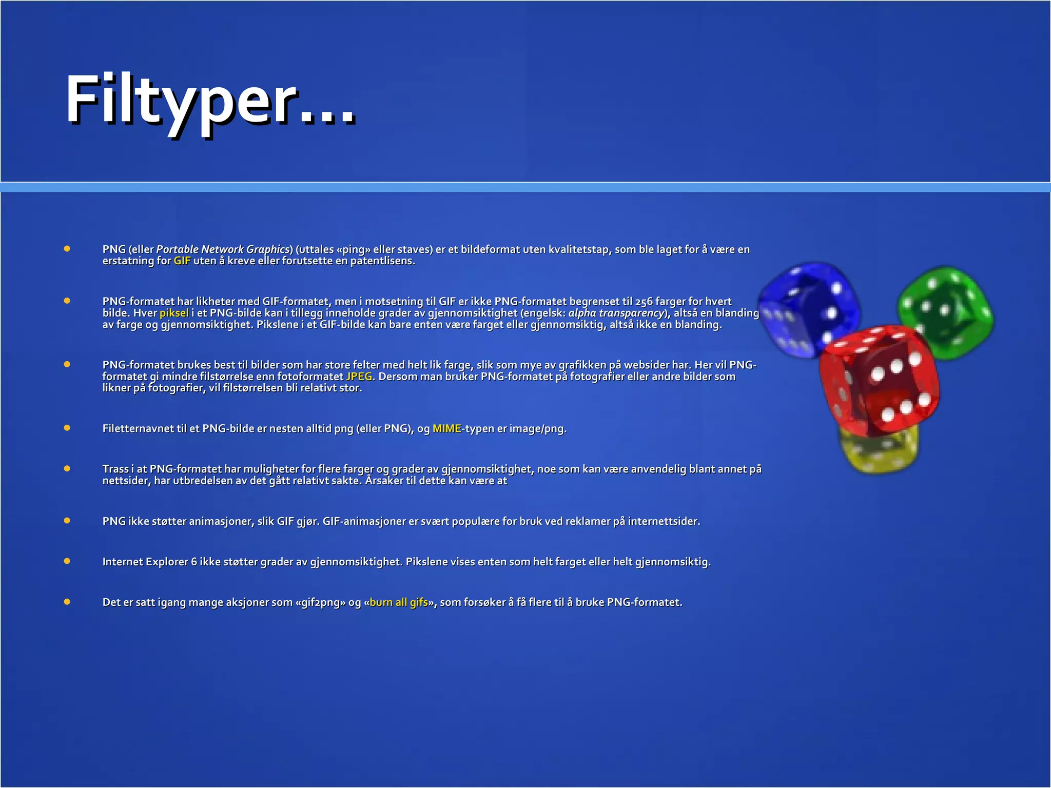 Filtyper… PNG (eller  Portable Network Graphics ) (uttales «ping» eller staves) er et bildeformat uten kvalitetstap, som ble laget for å være en erstatning for  GIF  uten å kreve eller forutsette en patentlisens. PNG-formatet har likheter med GIF-formatet, men i motsetning til GIF er ikke PNG-formatet begrenset til 256 farger for hvert bilde. Hver  piksel  i et PNG-bilde kan i tillegg inneholde grader av gjennomsiktighet (engelsk:  alpha transparency ), altså en blanding av farge og gjennomsiktighet. Pikslene i et GIF-bilde kan bare enten være farget eller gjennomsiktig, altså ikke en blanding. PNG-formatet brukes best til bilder som har store felter med helt lik farge, slik som mye av grafikken på websider har. Her vil PNG-formatet gi mindre filstørrelse enn fotoformatet  JPEG . Dersom man bruker PNG-formatet på fotografier eller andre bilder som likner på fotografier, vil filstørrelsen bli relativt stor. Filetternavnet til et PNG-bilde er nesten alltid png (eller PNG), og  MIME -typen er image/png. Trass i at PNG-formatet har muligheter for flere farger og grader av gjennomsiktighet, noe som kan være anvendelig blant annet på nettsider, har utbredelsen av det gått relativt sakte. Årsaker til dette kan være at PNG ikke støtter animasjoner, slik GIF gjør. GIF-animasjoner er svært populære for bruk ved reklamer på internettsider. Internet Explorer 6 ikke støtter grader av gjennomsiktighet. Pikslene vises enten som helt farget eller helt gjennomsiktig. Det er satt igang mange aksjoner som «gif2png» og « burn all gifs », som forsøker å få flere til å bruke PNG-formatet. 