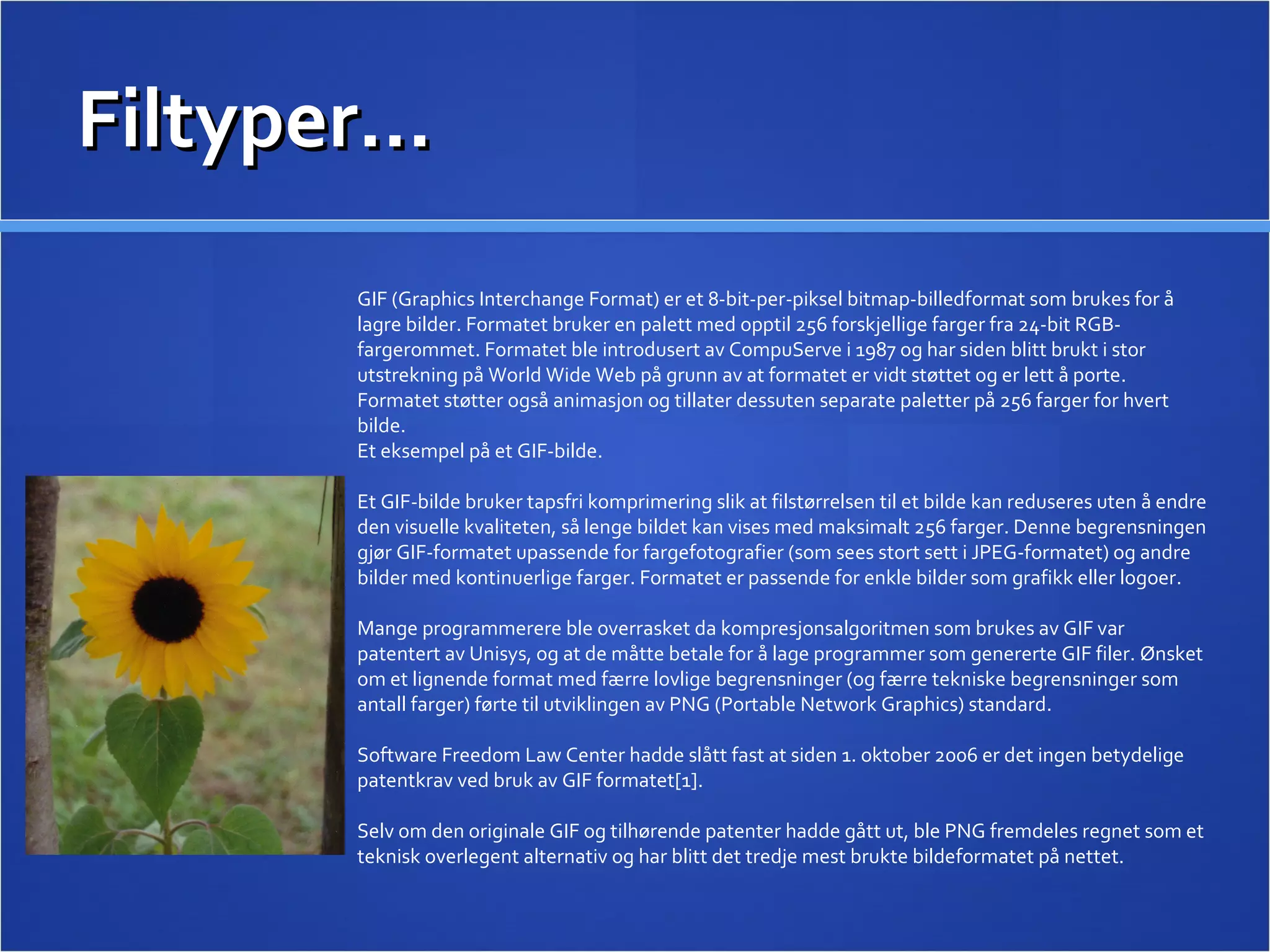 Filtyper… GIF (Graphics Interchange Format) er et 8-bit-per-piksel bitmap-billedformat som brukes for å lagre bilder. Formatet bruker en palett med opptil 256 forskjellige farger fra 24-bit RGB-fargerommet. Formatet ble introdusert av CompuServe i 1987 og har siden blitt brukt i stor utstrekning på World Wide Web på grunn av at formatet er vidt støttet og er lett å porte. Formatet støtter også animasjon og tillater dessuten separate paletter på 256 farger for hvert bilde. Et eksempel på et GIF-bilde. Et GIF-bilde bruker tapsfri komprimering slik at filstørrelsen til et bilde kan reduseres uten å endre den visuelle kvaliteten, så lenge bildet kan vises med maksimalt 256 farger. Denne begrensningen gjør GIF-formatet upassende for fargefotografier (som sees stort sett i JPEG-formatet) og andre bilder med kontinuerlige farger. Formatet er passende for enkle bilder som grafikk eller logoer. Mange programmerere ble overrasket da kompresjonsalgoritmen som brukes av GIF var patentert av Unisys, og at de måtte betale for å lage programmer som genererte GIF filer. Ønsket om et lignende format med færre lovlige begrensninger (og færre tekniske begrensninger som antall farger) førte til utviklingen av PNG (Portable Network Graphics) standard. Software Freedom Law Center hadde slått fast at siden 1. oktober 2006 er det ingen betydelige patentkrav ved bruk av GIF formatet[1]. Selv om den originale GIF og tilhørende patenter hadde gått ut, ble PNG fremdeles regnet som et teknisk overlegent alternativ og har blitt det tredje mest brukte bildeformatet på nettet. 