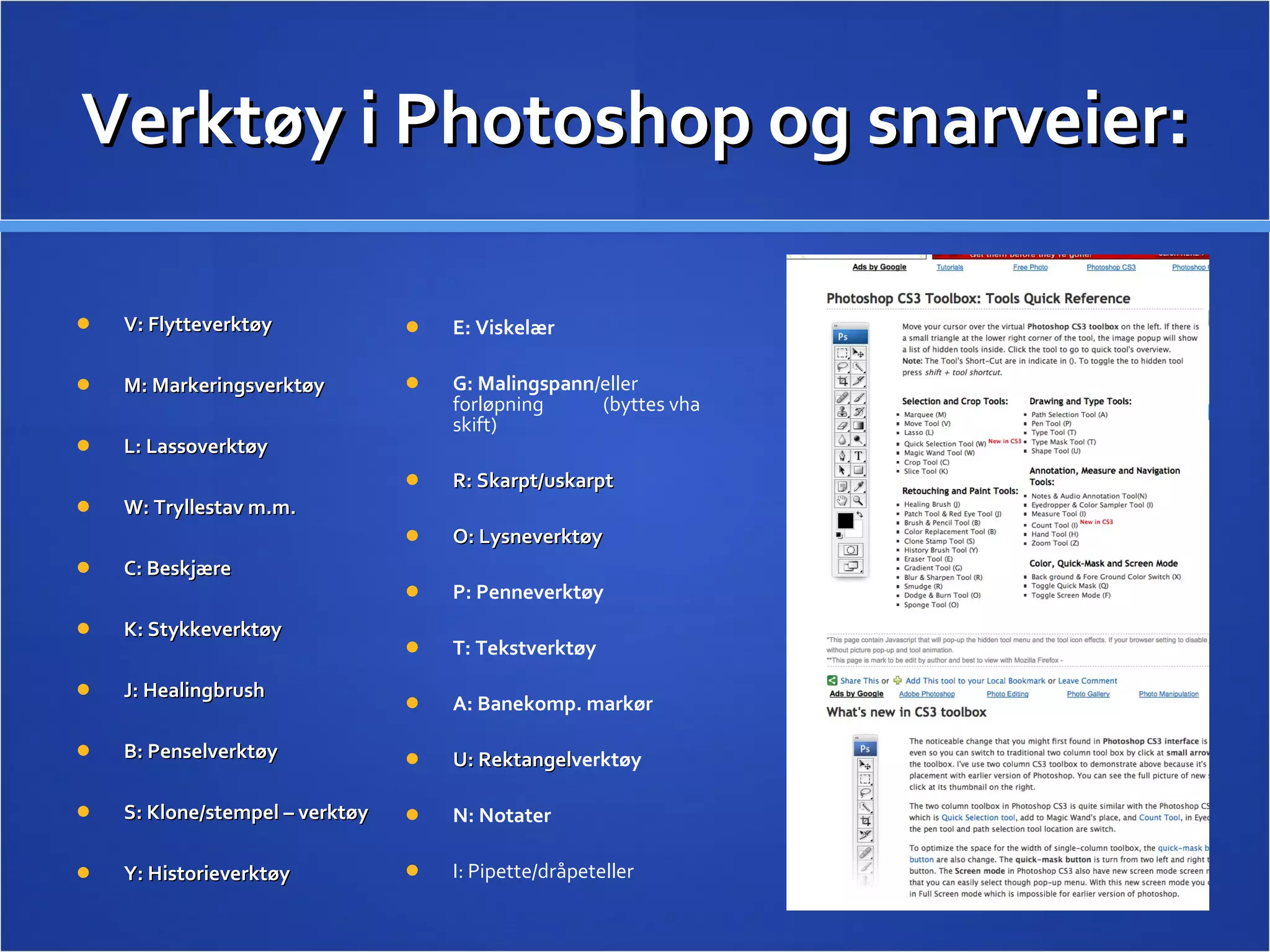Verktøy i Photoshop og snarveier: V: Flytteverktøy M: Markeringsverktøy L: Lassoverktøy W: Tryllestav m.m. C: Beskjære K: Stykkeverktøy J: Healingbrush B: Penselverktøy S: Klone/stempel – verktøy Y: Historieverktøy E: Viskelær G: Malingspann /eller forløpning  (byttes vha skift) R: Skarpt/uskarpt  O: Lysneverktøy P: Penneverktøy T: Tekstverktøy A: Banekomp. markør U: Rektangel verktøy N: Notater I: Pipette/dråpeteller 