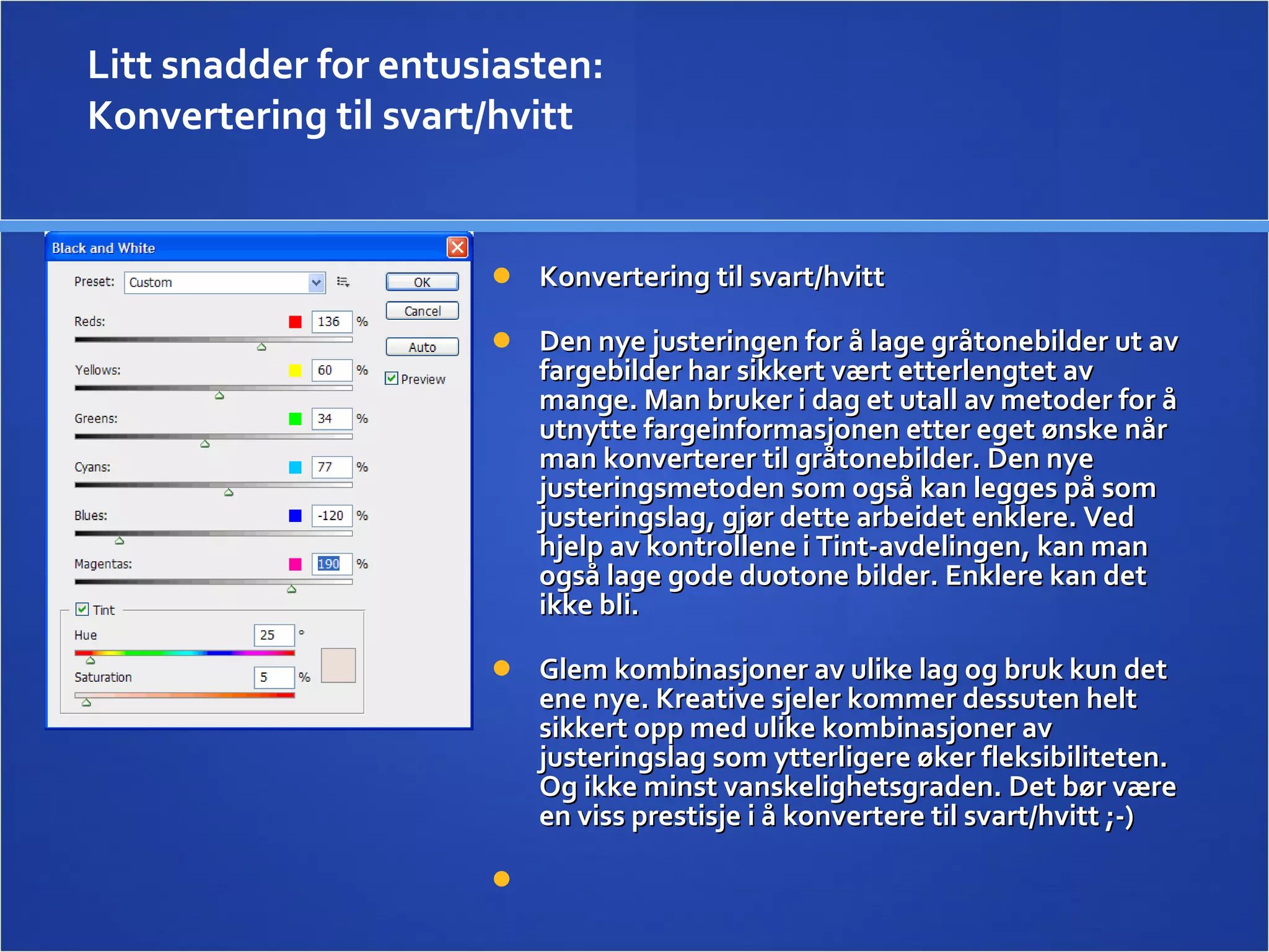 Konvertering til svart/hvitt  Den nye justeringen for å lage gråtonebilder ut av fargebilder har sikkert vært etterlengtet av mange. Man bruker i dag et utall av metoder for å utnytte fargeinformasjonen etter eget ønske når man konverterer til gråtonebilder. Den nye justeringsmetoden som også kan legges på som justeringslag, gjør dette arbeidet enklere. Ved hjelp av kontrollene i Tint-avdelingen, kan man også lage gode duotone bilder. Enklere kan det ikke bli.  Glem kombinasjoner av ulike lag og bruk kun det ene nye. Kreative sjeler kommer dessuten helt sikkert opp med ulike kombinasjoner av justeringslag som ytterligere øker fleksibiliteten. Og ikke minst vanskelighetsgraden. Det bør være en viss prestisje i å konvertere til svart/hvitt ;-)   Litt snadder for entusiasten:  Konvertering til svart/hvitt  