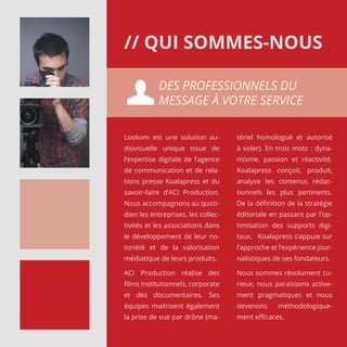 Lookom est une solution au-
diovisuelle unique issue de
l’expertise digitale de l’agence
de communication et de rela-
tions presse Koalapress et du
savoir-faire d’ACI Production.
Nous accompagnons au quoti-
dien les entreprises, les collec-
tivités et les associations dans
le développement de leur no-
toriété et de la valorisation
médiatique de leurs produits.
ACI Production réalise des
films institutionnels, corporate
et des documentaires. Ses
équipes maitrisent également
la prise de vue par drône (ma-
tériel homologué et autorisé
à voler). En trois mots : dyna-
misme, passion et réactivité.
Koalapress conçoit, produit,
analyse les contenus rédac-
tionnels les plus pertinents.
De la définition de la stratégie
éditoriale en passant par l’op-
timisation des supports digi-
taux, Koalapress s’appuie sur
l’approche et l’expérience jour-
nalistiques de ses fondateurs.
Nous sommes résolument cu-
rieux, nous paraissons active-
ment pragmatiques et nous
devenons méthodologique-
ment efficaces.
DES PROFESSIONNELS DU
MESSAGE À VOTRE SERVICE
// QUI SOMMES-NOUS
 