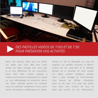 DES PASTILLES VIDÉOS DE 1’OO ET DE 1’30
POUR PRÉSENTER VOS ACTIVITÉS
Salon, site internet, démo pour les clients.
Les vidéos sont l’outil idéal pour trans-
mettre vos idées, interagir avec votre pub-
lic et vous différencier de vos concurrents.
Notre offre vidéo Lookom s’adapte à
chaque environnement professionnel et repose
sur une méthodologie de production éprou-
vée. Notre dispositif permet aux entrepre-
neurs de s’adresser simplement à leurs parte-
naires, fournisseurs, collaborateurs et clients..
Filmées en HD et diffusables sur tous les
supports, ces pastilles favorisent la démon-
stration de vos savoir-faire et le dévelop-
pement de la notoriété de votre société.
Les vidéos Lookom s’intègrent parfaite-
ment à votre stratégie de communication.
Vous pouvez les diffuser individuelle-
ment ou les unes à la suite des autres.
Vous serez ainsi compris de tous, en
étant plus proche de vos interlocuteurs.
 