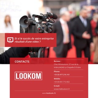 www.lookom.fr
Et si le succès de votre entreprise
résultait d’une video ?
CONTACTS Bureau :
Chez RhSolutions, 27 rue de la
Vrière,44240 La Chapelle S/ Erdre
Phone:
+33 (0) 977.216.161
Mobile:
+33 (0) 661.712.662
E-mail:
onsecrit@lookom.fr
 