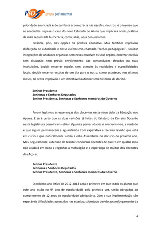 prioridade anunciada é de combate à burocracia nas escolas, noutros, é o inverso que
se concretiza: veja-se o caso do novo Estatuto do Aluno que implicará novas práticas
da mais requintada burocracia, como, aliás, aqui denunciámos.
Errância, pois, nas opções da política educativa. Mas também improviso
disfarçado de autoridade e desse eufemismo chamado “razões pedagógicas”. Realizar
integrações de unidades orgânicas sem nelas envolver os seus órgãos, encerrar escolas
sem discussão nem prévio envolvimento das comunidades afetadas ou suas
instituições, decidir encerrar escolas sem atender às realidades e especificidades
locais, decidir encerrar escolas de um dia para o outro, como aconteceu nos últimos
meses, só prova improviso e um detestável autoritarismo na forma de decidir.

Senhor Presidente
Senhoras e Senhores Deputados
Senhor Presidente, Senhoras e Senhores membros do Governo

Foram legítimas as esperanças dos docentes neste novo ciclo da Educação nos
Açores. E se é certo que as duas revisões já feitas do Estatuto da Carreira Docente
nesta legislatura permitiram retirar algumas perversidades e anacronismos, a verdade
é que alguns permanecem e aguardamos com expetativa a terceira revisão que está
em curso e que naturalmente subirá a esta Assembleia no decurso do próximo ano.
Mas, seguramente, a decisão de realizar concursos docentes de quatro em quatro anos
não ajudará em nada a reganhar a motivação e a esperança de muitos dos docentes
dos Açores.
Senhor Presidente
Senhoras e Senhores Deputados
Senhor Presidente, Senhoras e Senhores membros do Governo

O próximo ano letivo de 2012-2013 será o primeiro em que todos os alunos que
este ano estão no 9º ano de escolaridade pela primeira vez, serão obrigados ao
cumprimento de 12 anos de escolaridade obrigatória. Com a sua implementação são
expetáveis dificuldades acrescidas nas escolas, sobretudo devido ao prolongamento da

4

 