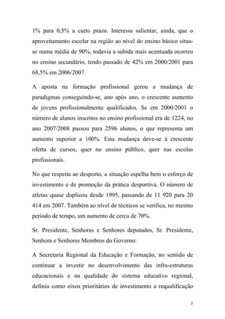 1% para 0,5% a curto prazo. Interessa salientar, ainda, que o
aproveitamento escolar na região ao nível do ensino básico situase numa média de 90%, todavia a subida mais acentuada ocorreu
no ensino secundário, tendo passado de 42% em 2000/2001 para
68,5% em 2006/2007.
A aposta na formação profissional gerou a mudança de
paradigmas conseguindo-se, ano após ano, o crescente aumento
de jovens profissionalmente qualificados. Se em 2000/2001 o
número de alunos inscritos no ensino profissional era de 1224, no
ano 2007/2008 passou para 2596 alunos, o que representa um
aumento superior a 100%. Esta mudança deve-se à crescente
oferta de cursos, quer no ensino público, quer nas escolas
profissionais.
No que respeita ao desporto, a situação espelha bem o esforço de
investimento e de promoção da prática desportiva. O número de
atletas quase duplicou desde 1995, passando de 11 920 para 20
414 em 2007. Também ao nível de técnicos se verifica, no mesmo
período de tempo, um aumento de cerca de 70%.
Sr. Presidente, Senhoras e Senhores deputados, Sr. Presidente,
Senhora e Senhores Membros do Governo:
A Secretaria Regional da Educação e Formação, no sentido de
continuar a investir no desenvolvimento das infra-estruturas
educacionais e na qualidade do sistema educativo regional,
definiu como eixos prioritários de investimento a requalificação
2

 