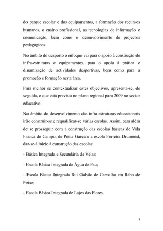 do parque escolar e dos equipamentos, a formação dos recursos
humanos, o ensino profissional, as tecnologias de informação e
comunicação, bem como o desenvolvimento de projectos
pedagógicos.
No âmbito do desporto o enfoque vai para o apoio à construção de
infra-estruturas e equipamentos, para o apoio à prática e
dinamização de actividades desportivas, bem como para a
promoção e formação nesta área.
Para melhor se contextualizar estes objectivos, apresenta-se, de
seguida, o que está previsto no plano regional para 2009 no sector
educativo:
No âmbito do desenvolvimento das infra-estruturas educacionais
irão construir-se e requalificar-se várias escolas. Assim, para além
de se prosseguir com a construção das escolas básicas de Vila
Franca do Campo, de Ponta Garça e a escola Ferreira Drumond,
dar-se-á inicio à construção das escolas:
- Básica Integrada e Secundária de Velas;
- Escola Básica Integrada de Água de Pau;
- Escola Básica Integrada Rui Galvão de Carvalho em Rabo de
Peixe;
- Escola Básica Integrada de Lajes das Flores.

3

 