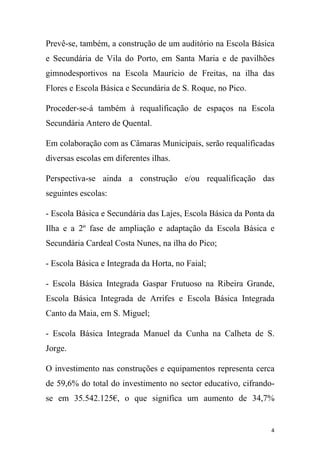 Prevê-se, também, a construção de um auditório na Escola Básica
e Secundária de Vila do Porto, em Santa Maria e de pavilhões
gimnodesportivos na Escola Maurício de Freitas, na ilha das
Flores e Escola Básica e Secundária de S. Roque, no Pico.
Proceder-se-á também à requalificação de espaços na Escola
Secundária Antero de Quental.
Em colaboração com as Câmaras Municipais, serão requalificadas
diversas escolas em diferentes ilhas.
Perspectiva-se ainda a construção e/ou requalificação das
seguintes escolas:
- Escola Básica e Secundária das Lajes, Escola Básica da Ponta da
Ilha e a 2º fase de ampliação e adaptação da Escola Básica e
Secundária Cardeal Costa Nunes, na ilha do Pico;
- Escola Básica e Integrada da Horta, no Faial;
- Escola Básica Integrada Gaspar Frutuoso na Ribeira Grande,
Escola Básica Integrada de Arrifes e Escola Básica Integrada
Canto da Maia, em S. Miguel;
- Escola Básica Integrada Manuel da Cunha na Calheta de S.
Jorge.
O investimento nas construções e equipamentos representa cerca
de 59,6% do total do investimento no sector educativo, cifrandose em 35.542.125€, o que significa um aumento de 34,7%

4

 
