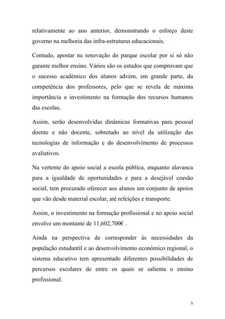 relativamente ao ano anterior, demonstrando o esforço deste
governo na melhoria das infra-estruturas educacionais.
Contudo, apostar na renovação do parque escolar por si só não
garante melhor ensino. Vários são os estudos que comprovam que
o sucesso académico dos alunos advém, em grande parte, da
competência dos professores, pelo que se revela de máxima
importância o investimento na formação dos recursos humanos
das escolas.
Assim, serão desenvolvidas dinâmicas formativas para pessoal
doente e não docente, sobretudo ao nível da utilização das
tecnologias de informação e do desenvolvimento de processos
avaliativos.
Na vertente do apoio social a escola pública, enquanto alavanca
para a igualdade de oportunidades e para a desejável coesão
social, tem procurado oferecer aos alunos um conjunto de apoios
que vão desde material escolar, até refeições e transporte.
Assim, o investimento na formação profissional e no apoio social
envolve um montante de 11,602,700€ .
Ainda na perspectiva de corresponder às necessidades da
população estudantil e ao desenvolvimento económico regional, o
sistema educativo tem apresentado diferentes possibilidades de
percursos escolares de entre os quais se salienta o ensino
profissional.

5

 