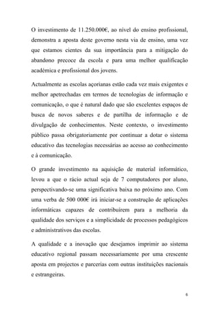 O investimento de 11.250.000€, ao nível do ensino profissional,
demonstra a aposta deste governo nesta via de ensino, uma vez
que estamos cientes da sua importância para a mitigação do
abandono precoce da escola e para uma melhor qualificação
académica e profissional dos jovens.
Actualmente as escolas açorianas estão cada vez mais exigentes e
melhor apetrechadas em termos de tecnologias de informação e
comunicação, o que é natural dado que são excelentes espaços de
busca de novos saberes e de partilha de informação e de
divulgação de conhecimentos. Neste contexto, o investimento
público passa obrigatoriamente por continuar a dotar o sistema
educativo das tecnologias necessárias ao acesso ao conhecimento
e à comunicação.
O grande investimento na aquisição de material informático,
levou a que o rácio actual seja de 7 computadores por aluno,
perspectivando-se uma significativa baixa no próximo ano. Com
uma verba de 500 000€ irá iniciar-se a construção de aplicações
informáticas capazes de contribuírem para a melhoria da
qualidade dos serviços e a simplicidade de processos pedagógicos
e administrativos das escolas.
A qualidade e a inovação que desejamos imprimir ao sistema
educativo regional passam necessariamente por uma crescente
aposta em projectos e parcerias com outras instituições nacionais
e estrangeiras.

6

 