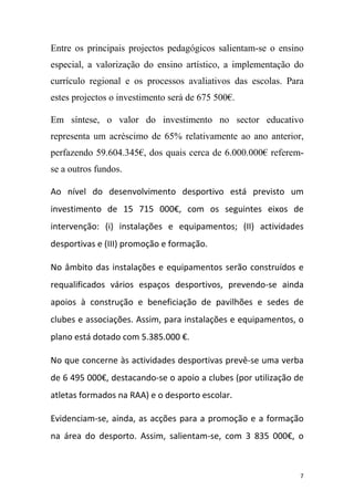Entre os principais projectos pedagógicos salientam-se o ensino
especial, a valorização do ensino artístico, a implementação do
currículo regional e os processos avaliativos das escolas. Para
estes projectos o investimento será de 675 500€.
Em síntese, o valor do investimento no sector educativo
representa um acréscimo de 65% relativamente ao ano anterior,
perfazendo 59.604.345€, dos quais cerca de 6.000.000€ referemse a outros fundos.
Ao nível do desenvolvimento desportivo está previsto um
investimento de 15 715 000€, com os seguintes eixos de
intervenção: (i) instalações e equipamentos; (II) actividades
desportivas e (III) promoção e formação.
No âmbito das instalações e equipamentos serão construídos e
requalificados vários espaços desportivos, prevendo‐se ainda
apoios à construção e beneficiação de pavilhões e sedes de
clubes e associações. Assim, para instalações e equipamentos, o
plano está dotado com 5.385.000 €.
No que concerne às actividades desportivas prevê‐se uma verba
de 6 495 000€, destacando‐se o apoio a clubes (por utilização de
atletas formados na RAA) e o desporto escolar.
Evidenciam‐se, ainda, as acções para a promoção e a formação
na área do desporto. Assim, salientam‐se, com 3 835 000€, o

7

 