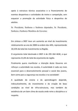apoio à estrutura técnica associativa e o financiamento de
eventos desportivos e actividades de treino e competição, sem
esquecer a promoção da actividade física e desportiva de
adultos.
Sr. Presidente, Senhoras e Senhores deputados, Sr. Presidente,
Senhora e Senhores Membros do Governo:

Em síntese a SREF teve um aumento ao nível do investimento
relativamente ao ano de 2008 na ordem dos 44%, representando
10,15% do total do investimento na Região.
O orçamento total destinado à SREF é de 295 264 463€, o que
representa 21,6% do total do orçamento da região.
Finalmente quero manifestar a intenção deste Governo em
reforçar a autoridade nas escolas. A autoridade é cada vez mais
essencial para o desenvolvimento pessoal e social dos jovens,
bem como para a segurança nas escolas e na sociedade!
A

qualidade

do

ensino

e

da

aprendizagem

depende,

indiscutivelmente, do investimento e da criação de boas
condições ao nível de infra‐estruturas, mas também da
existência de um bom clima de escola onde reine a disciplina e o
respeito.

8

 