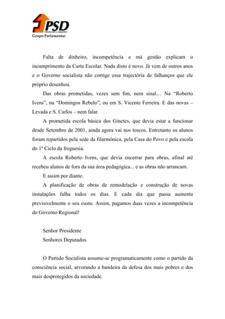 Grupo Parlamentar

Falta de dinheiro, incompetência e má gestão explicam o
incumprimento da Carta Escolar. Nada disto é novo. Já vem de outros anos
e o Governo socialista não corrige essa trajectória de falhanços que ele
próprio desenhou.
Das obras prometidas, vezes sem fim, nem sinal… Na “Roberto
Ivens”, na “Domingos Rebelo”, ou em S. Vicente Ferreira. E das novas –
Levada e S. Carlos – nem falar.
A prometida escola básica dos Ginetes, que devia estar a funcionar
desde Setembro de 2001, ainda agora vai nos toscos. Entretanto os alunos
foram repartidos pela sede da filarmónica, pela Casa do Povo e pela escola
do 1º Ciclo da freguesia.
A escola Roberto Ivens, que devia encerrar para obras, afinal até
recebeu alunos de fora da sua área pedagógica... e as obras não arrancam.
E assim por diante.
A planificação de obras de remodelação e construção de novas
instalações falha todos os dias. E cada dia que passa aumenta
previsivelmente o seu custo. Assim, pagamos duas vezes a incompetência
do Governo Regional!
Senhor Presidente
Senhores Deputados
O Partido Socialista assume-se programaticamente como o partido da
consciência social, arvorando a bandeira da defesa dos mais pobres e dos
mais desprotegidos da sociedade.

 