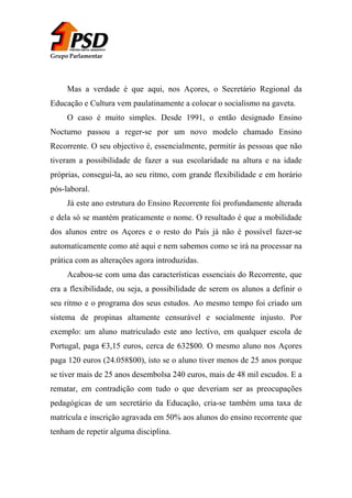 Grupo Parlamentar

Mas a verdade é que aqui, nos Açores, o Secretário Regional da
Educação e Cultura vem paulatinamente a colocar o socialismo na gaveta.
O caso é muito simples. Desde 1991, o então designado Ensino
Nocturno passou a reger-se por um novo modelo chamado Ensino
Recorrente. O seu objectivo é, essencialmente, permitir às pessoas que não
tiveram a possibilidade de fazer a sua escolaridade na altura e na idade
próprias, consegui-la, ao seu ritmo, com grande flexibilidade e em horário
pós-laboral.
Já este ano estrutura do Ensino Recorrente foi profundamente alterada
e dela só se mantém praticamente o nome. O resultado é que a mobilidade
dos alunos entre os Açores e o resto do País já não é possível fazer-se
automaticamente como até aqui e nem sabemos como se irá na processar na
prática com as alterações agora introduzidas.
Acabou-se com uma das características essenciais do Recorrente, que
era a flexibilidade, ou seja, a possibilidade de serem os alunos a definir o
seu ritmo e o programa dos seus estudos. Ao mesmo tempo foi criado um
sistema de propinas altamente censurável e socialmente injusto. Por
exemplo: um aluno matriculado este ano lectivo, em qualquer escola de
Portugal, paga €3,15 euros, cerca de 632$00. O mesmo aluno nos Açores
paga 120 euros (24.058$00), isto se o aluno tiver menos de 25 anos porque
se tiver mais de 25 anos desembolsa 240 euros, mais de 48 mil escudos. E a
rematar, em contradição com tudo o que deveriam ser as preocupações
pedagógicas de um secretário da Educação, cria-se também uma taxa de
matrícula e inscrição agravada em 50% aos alunos do ensino recorrente que
tenham de repetir alguma disciplina.

 