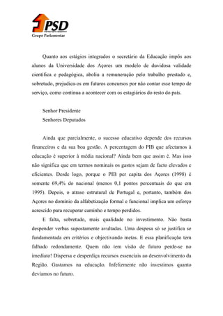 Grupo Parlamentar

Quanto aos estágios integrados o secretário da Educação impôs aos
alunos da Universidade dos Açores um modelo de duvidosa validade
científica e pedagógica, aboliu a remuneração pelo trabalho prestado e,
sobretudo, prejudica-os em futuros concursos por não contar esse tempo de
serviço, como continua a acontecer com os estagiários do resto do país.
Senhor Presidente
Senhores Deputados
Ainda que parcialmente, o sucesso educativo depende dos recursos
financeiros e da sua boa gestão. A percentagem do PIB que afectamos à
educação é superior à média nacional? Ainda bem que assim é. Mas isso
não significa que em termos nominais os gastos sejam de facto elevados e
eficientes. Desde logo, porque o PIB per capita dos Açores (1998) é
somente 69,4% do nacional (menos 0,1 pontos percentuais do que em
1995). Depois, o atraso estrutural de Portugal e, portanto, também dos
Açores no domínio da alfabetização formal e funcional implica um esforço
acrescido para recuperar caminho e tempo perdidos.
E falta, sobretudo, mais qualidade no investimento. Não basta
despender verbas supostamente avultadas. Uma despesa só se justifica se
fundamentada em critérios e objectivando metas. E essa planificação tem
falhado redondamente. Quem não tem visão de futuro perde-se no
imediato! Dispersa e desperdiça recursos essenciais ao desenvolvimento da
Região. Gastamos na educação. Infelizmente não investimos quanto
devíamos no futuro.

 