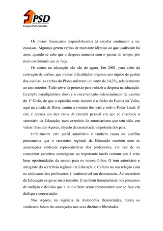 Grupo Parlamentar

Os meios financeiros disponibilizados às escolas continuam a ser
escassos. Algumas gerem verbas de montante idêntico ao que usufruíam há
anos, quando se sabe que a despesa aumenta com o passar do tempo, por
mais parcimónia que se faça.
Os cortes na educação não são de agora. Em 2001, para além da
cativação de verbas, que muitas dificuldades originou aos órgãos de gestão
das escolas, as verbas do Plano sofreram um corte de 14,3%, relativamente
ao ano anterior. Tudo serve de pretexto para reduzir a despesa na educação.
Exemplo paradigmático disso é o encerramento indiscriminado de escolas
do 1º Ciclo, de que o episódio mais recente é o fecho da Escola da Volta,
aqui na cidade da Horta, contra a vontade dos pais e todo o Poder Local. E
este é apenas um dos casos da cruzada pessoal em que se envolveu o
secretário da Educação, num exercício de autoritarismo que tem sido, em
várias ilhas dos Açores, objecto da contestação impotente dos pais.
Infelizmente este perfil autoritário é também causa do conflito
permanente que o secretário regional da Educação mantém com as
associações sindicais representativas dos professores, em vez de as
considerar parceiros estratégicos na importante tarefa comum que é criar
boas oportunidades de ensino para os nossos filhos. O tom autoritário e
arrogante do secretário regional da Educação e Cultura na sua relação com
os sindicatos dos professores é inadmissível em democracia. Ao secretário
da Educação exige-se mais respeito. E também transparência nos processos
de audição e decisão que a lei e o bom senso recomendam que se faça em
diálogo e concertação.
Nos Açores, na vigência da Autonomia Democrática, nunca os
sindicatos foram tão ameaçados nos seus direitos e liberdades.

 