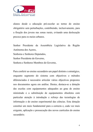 alunos desde a educação pré-escolar ao termo do ensino
obrigatório sem perturbações, contribuindo, inclusivamente, para
a fixação dos jovens nas zonas rurais, evitando uma deslocação
precoce para os meios urbanos.
Senhor Presidente da Assembleia Legislativa da Região
Autónoma dos Açores,
Senhoras e Senhores Deputados,
Senhor Presidente do Governo,
Senhora e Senhores Membros do Governo,
Para conferir ao ensino secundário um papel distinto e estratégico,
enquanto segmento do sistema com objectivos e métodos
diferenciados é necessário articular vários objectivos propostos
nos documentos agora em análise. Destes, destaca-se a dotação
das escolas com equipamentos adequados ao grau de ensino
ministrado e a substituição de equipamentos obsoletos com
particular atenção à introdução e reforço das tecnologias de
informação e do ensino experimental das ciências. Esta dotação
constitui um meio fundamental para a correcta e, cada vez mais
exigente, aplicação e prossecução dos novos currículos do ensino
secundário.

4

 