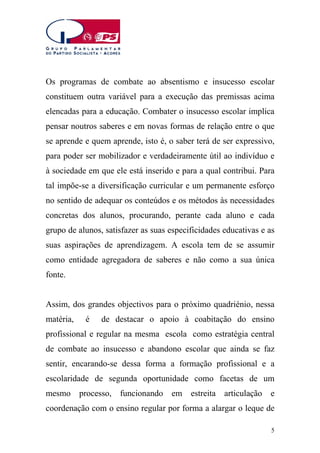 Os programas de combate ao absentismo e insucesso escolar
constituem outra variável para a execução das premissas acima
elencadas para a educação. Combater o insucesso escolar implica
pensar noutros saberes e em novas formas de relação entre o que
se aprende e quem aprende, isto é, o saber terá de ser expressivo,
para poder ser mobilizador e verdadeiramente útil ao indivíduo e
à sociedade em que ele está inserido e para a qual contribui. Para
tal impõe-se a diversificação curricular e um permanente esforço
no sentido de adequar os conteúdos e os métodos às necessidades
concretas dos alunos, procurando, perante cada aluno e cada
grupo de alunos, satisfazer as suas especificidades educativas e as
suas aspirações de aprendizagem. A escola tem de se assumir
como entidade agregadora de saberes e não como a sua única
fonte.
Assim, dos grandes objectivos para o próximo quadriénio, nessa
matéria,

é

de destacar o apoio à coabitação do ensino

profissional e regular na mesma escola como estratégia central
de combate ao insucesso e abandono escolar que ainda se faz
sentir, encarando-se dessa forma a formação profissional e a
escolaridade de segunda oportunidade como facetas de um
mesmo processo, funcionando em

estreita articulação e

coordenação com o ensino regular por forma a alargar o leque de
5

 