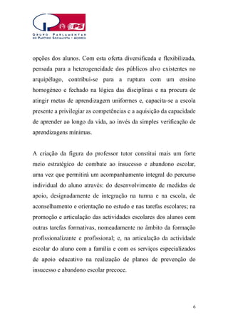 opções dos alunos. Com esta oferta diversificada e flexibilizada,
pensada para a heterogeneidade dos públicos alvo existentes no
arquipélago, contribui-se para a ruptura com um ensino
homogéneo e fechado na lógica das disciplinas e na procura de
atingir metas de aprendizagem uniformes e, capacita-se a escola
presente a privilegiar as competências e a aquisição da capacidade
de aprender ao longo da vida, ao invés da simples verificação de
aprendizagens mínimas.
A criação da figura do professor tutor constitui mais um forte
meio estratégico de combate ao insucesso e abandono escolar,
uma vez que permitirá um acompanhamento integral do percurso
individual do aluno através: do desenvolvimento de medidas de
apoio, designadamente de integração na turma e na escola, de
aconselhamento e orientação no estudo e nas tarefas escolares; na
promoção e articulação das actividades escolares dos alunos com
outras tarefas formativas, nomeadamente no âmbito da formação
profissionalizante e profissional; e, na articulação da actividade
escolar do aluno com a família e com os serviços especializados
de apoio educativo na realização de planos de prevenção do
insucesso e abandono escolar precoce.

6

 