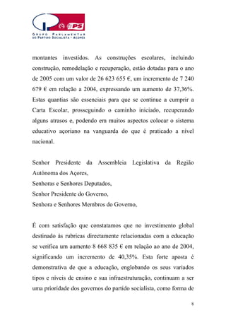 montantes investidos. As construções escolares, incluindo
construção, remodelação e recuperação, estão dotadas para o ano
de 2005 com um valor de 26 623 655 €, um incremento de 7 240
679 € em relação a 2004, expressando um aumento de 37,36%.
Estas quantias são essenciais para que se continue a cumprir a
Carta Escolar, prosseguindo o caminho iniciado, recuperando
alguns atrasos e, podendo em muitos aspectos colocar o sistema
educativo açoriano na vanguarda do que é praticado a nível
nacional.
Senhor Presidente da Assembleia Legislativa da Região
Autónoma dos Açores,
Senhoras e Senhores Deputados,
Senhor Presidente do Governo,
Senhora e Senhores Membros do Governo,
É com satisfação que constatamos que no investimento global
destinado às rubricas directamente relacionadas com a educação
se verifica um aumento 8 668 835 € em relação ao ano de 2004,
significando um incremento de 40,35%. Esta forte aposta é
demonstrativa de que a educação, englobando os seus variados
tipos e níveis de ensino e sua infraestruturação, continuam a ser
uma prioridade dos governos do partido socialista, como forma de
8

 