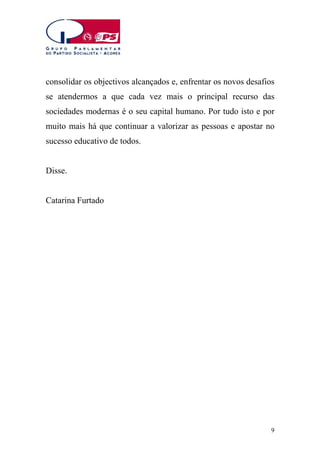 consolidar os objectivos alcançados e, enfrentar os novos desafios
se atendermos a que cada vez mais o principal recurso das
sociedades modernas é o seu capital humano. Por tudo isto e por
muito mais há que continuar a valorizar as pessoas e apostar no
sucesso educativo de todos.
Disse.
Catarina Furtado

9

 