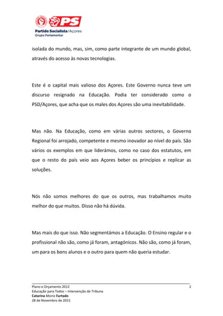 isolada do mundo, mas, sim, como parte integrante de um mundo global,
através do acesso às novas tecnologias.

Este é o capital mais valioso dos Açores. Este Governo nunca teve um
discurso resignado na Educação. Podia ter considerado como o
PSD/Açores, que acha que os males dos Açores são uma inevitabilidade.

Mas não. Na Educação, como em várias outros sectores, o Governo
Regional foi arrojado, competente e mesmo inovador ao nível do país. São
vários os exemplos em que liderámos, como no caso dos estatutos, em
que o resto do país veio aos Açores beber os princípios e replicar as
soluções.

Nós não somos melhores do que os outros, mas trabalhamos muito
melhor do que muitos. Disso não há dúvida.

Mas mais do que isso. Não segmentámos a Educação. O Ensino regular e o
profissional não são, como já foram, antagónicos. Não são, como já foram,
um para os bons alunos e o outro para quem não queria estudar.

_____________________________________________________________________________
Plano e Orçamento 2012
Educação para Todos – Intervenção de Tribuna
Catarina Moniz Furtado
28 de Novembro de 2011

2

 