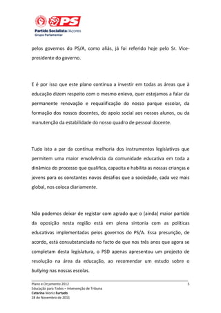 pelos governos do PS/A, como aliás, já foi referido hoje pelo Sr. Vicepresidente do governo.

E é por isso que este plano continua a investir em todas as áreas que à
educação dizem respeito com o mesmo enlevo, quer estejamos a falar da
permanente renovação e requalificação do nosso parque escolar, da
formação dos nossos docentes, do apoio social aos nossos alunos, ou da
manutenção da estabilidade do nosso quadro de pessoal docente.

Tudo isto a par da contínua melhoria dos instrumentos legislativos que
permitem uma maior envolvência da comunidade educativa em toda a
dinâmica do processo que qualifica, capacita e habilita as nossas crianças e
jovens para os constantes novos desafios que a sociedade, cada vez mais
global, nos coloca diariamente.

Não podemos deixar de registar com agrado que o (ainda) maior partido
da oposição nesta região está em plena sintonia com as políticas
educativas implementadas pelos governos do PS/A. Essa presunção, de
acordo, está consubstanciada no facto de que nos três anos que agora se
completam desta legislatura, o PSD apenas apresentou um projecto de
resolução na área da educação, ao recomendar um estudo sobre o
bullying nas nossas escolas.
_____________________________________________________________________________
Plano e Orçamento 2012
Educação para Todos – Intervenção de Tribuna
Catarina Moniz Furtado
28 de Novembro de 2011

5

 