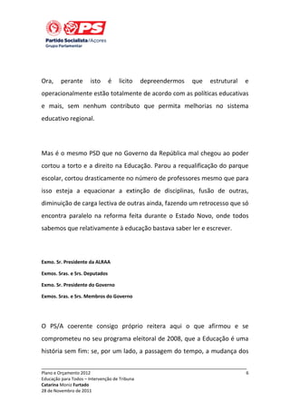 Ora,

perante

isto

é

licito

depreendermos

que

estrutural

e

operacionalmente estão totalmente de acordo com as políticas educativas
e mais, sem nenhum contributo que permita melhorias no sistema
educativo regional.

Mas é o mesmo PSD que no Governo da República mal chegou ao poder
cortou a torto e a direito na Educação. Parou a requalificação do parque
escolar, cortou drasticamente no número de professores mesmo que para
isso esteja a equacionar a extinção de disciplinas, fusão de outras,
diminuição de carga lectiva de outras ainda, fazendo um retrocesso que só
encontra paralelo na reforma feita durante o Estado Novo, onde todos
sabemos que relativamente à educação bastava saber ler e escrever.

Exmo. Sr. Presidente da ALRAA
Exmos. Sras. e Srs. Deputados
Exmo. Sr. Presidente do Governo
Exmos. Sras. e Srs. Membros do Governo

O PS/A coerente consigo próprio reitera aqui o que afirmou e se
comprometeu no seu programa eleitoral de 2008, que a Educação é uma
história sem fim: se, por um lado, a passagem do tempo, a mudança dos
_____________________________________________________________________________
Plano e Orçamento 2012
Educação para Todos – Intervenção de Tribuna
Catarina Moniz Furtado
28 de Novembro de 2011

6

 