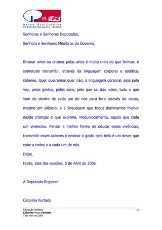 Senhoras e Senhores Deputados,
Senhora e Senhores Membros do Governo,

Ensinar artes ou ensinar pelas artes é muito mais do que brincar, é
sobretudo transmitir, através da linguagem corporal e estética,
saberes. Quer queiramos quer não, a linguagem corporal, seja pela
voz, pelos gestos, pelos sons, pelo que sai das mãos, tudo o que
vem de dentro de cada um de nós para fora através do corpo,
mesmo em silêncio, é a linguagem que todos dominamos melhor
desde crianças e que exprime, inequivocamente, aquilo que cada
um vivenciou. Pensar a melhor forma de educar essas vivências,
transmitir esses saberes e ensinar o gosto pelo belo é um dever que
cabe a todos e a cada um de nós.
Disse.
Horta, sala das sessões, 5 de Abril de 2006

A Deputada Regional

Catarina Furtado
______________________________________________________________________
Educação Artística
Catarina Moniz Furtado
5 de Abril de 2006

10

 