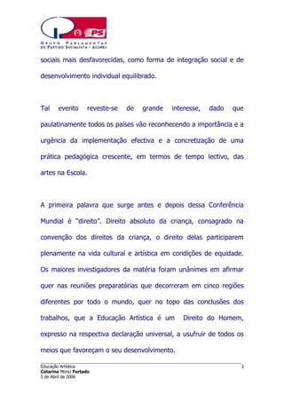 sociais mais desfavorecidas, como forma de integração social e de
desenvolvimento individual equilibrado.

Tal

evento

reveste-se

de

grande

interesse,

dado

que

paulatinamente todos os países vão reconhecendo a importância e a
urgência da implementação efectiva e a concretização de uma
prática pedagógica crescente, em termos de tempo lectivo, das
artes na Escola.

A primeira palavra que surge antes e depois dessa Conferência
Mundial é “direito”. Direito absoluto da criança, consagrado na
convenção dos direitos da criança, o direito delas participarem
plenamente na vida cultural e artística em condições de equidade.
Os maiores investigadores da matéria foram unânimes em afirmar
quer nas reuniões preparatórias que decorreram em cinco regiões
diferentes por todo o mundo, quer no topo das conclusões dos
trabalhos, que a Educação Artística é um

Direito do Homem,

expresso na respectiva declaração universal, a usufruir de todos os
meios que favoreçam o seu desenvolvimento.
______________________________________________________________________
Educação Artística
Catarina Moniz Furtado
5 de Abril de 2006

3

 