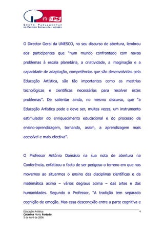 O Director Geral da UNESCO, no seu discurso de abertura, lembrou
aos participantes que “num mundo confrontado com novos
problemas à escala planetária, a criatividade, a imaginação e a
capacidade de adaptação, competências que são desenvolvidas pela
Educação

Artística,

tecnológicas

e

são

tão

cientificas

importantes

necessárias

como

para

as

mestrias

resolver

estes

problemas”. De salientar ainda, no mesmo discurso, que “a
Educação Artística pode e deve ser, muitas vezes, um instrumento
estimulador do enriquecimento educacional e do processo de
ensino-aprendizagem, tornando, assim, a aprendizagem mais
acessível e mais efectiva”.

O Professor António Damásio na sua nota de abertura na
Conferência, enfatizou o facto de ser perigoso o terreno em que nos
movemos ao situarmos o ensino das disciplinas científicas e da
matemática acima – vários degraus acima – das artes e das
humanidades. Segundo o Professor, “A tradição tem separado
cognição de emoção. Mas essa desconexão entre a parte cognitiva e
______________________________________________________________________
Educação Artística
Catarina Moniz Furtado
5 de Abril de 2006

4

 