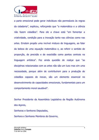 a parte emocional pode gerar indivíduos não permeáveis às regras
da cidadania”, explicou, reforçando que “a matemática e a ciência
não fazem cidadãos”. Para ele a chave está “em fomentar a
criatividade, condição para a inovação tanto nas ciências como nas
artes. Einstein propôs uma incrível mistura de linguagens, ao falar
da beleza de uma equação matemática e, ao referir o sentido de
proporção, de precisão e de exactidão como pontos centrais na
linguagem artística”. Fez ainda questão de realçar que “as
disciplinas relacionadas com as artes não são um luxo mas sim uma
necessidade, porque além de contribuírem para a produção de
cidadãos capazes de inovar, são um elemento essencial no
desenvolvimento de capacidades emocionais, fundamentais para um
comportamento moral saudável”.

Senhor Presidente da Assembleia Legislativa da Região Autónoma
dos Açores,
Senhoras e Senhores Deputados,
Senhora e Senhores Membros do Governo,

______________________________________________________________________
Educação Artística
Catarina Moniz Furtado
5 de Abril de 2006

5

 