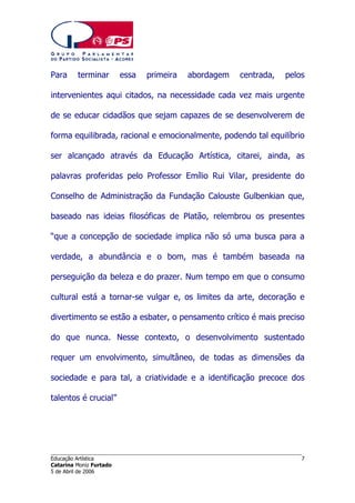 Para

terminar

essa

primeira

abordagem

centrada,

pelos

intervenientes aqui citados, na necessidade cada vez mais urgente
de se educar cidadãos que sejam capazes de se desenvolverem de
forma equilibrada, racional e emocionalmente, podendo tal equilíbrio
ser alcançado através da Educação Artística, citarei, ainda, as
palavras proferidas pelo Professor Emílio Rui Vilar, presidente do
Conselho de Administração da Fundação Calouste Gulbenkian que,
baseado nas ideias filosóficas de Platão, relembrou os presentes
“que a concepção de sociedade implica não só uma busca para a
verdade, a abundância e o bom, mas é também baseada na
perseguição da beleza e do prazer. Num tempo em que o consumo
cultural está a tornar-se vulgar e, os limites da arte, decoração e
divertimento se estão a esbater, o pensamento crítico é mais preciso
do que nunca. Nesse contexto, o desenvolvimento sustentado
requer um envolvimento, simultâneo, de todas as dimensões da
sociedade e para tal, a criatividade e a identificação precoce dos
talentos é crucial”

______________________________________________________________________
Educação Artística
Catarina Moniz Furtado
5 de Abril de 2006

7

 