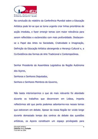 Na conclusão do relatório da Conferência Mundial sobre a Educação
Artística pode ler-se que se torna urgente criar linhas prioritárias de
acção imediata, e fazer emergir temas com maior relevância para
serem reflectidos e esclarecidos com mais profundidade. Destacamse o Papel das Artes na Sociedade, Criatividade e Imaginação,
Definição da Educação Artística abrangendo a Herança Cultural e, a
Co-Existência das formas de Arte Tradicional e Contemporânea.

Senhor Presidente da Assembleia Legislativa da Região Autónoma
dos Açores,
Senhoras e Senhores Deputados,
Senhora e Senhores Membros do Governo,

Não basta interiorizarmos o que de mais relevante foi abordado
durante

os

trabalhos

que

decorreram

em

Lisboa,

importa

reflectirmos até que ponto podemos adiantarmo-nos nesses temas
que estiveram em debate. Apesar da nossa Região ter vivido longe
durante demasiado tempo dos centros de debate das questões
artísticas, os Açores constituem um espaço privilegiado para
______________________________________________________________________
Educação Artística
Catarina Moniz Furtado
5 de Abril de 2006

8

 