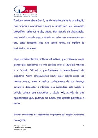 funcionar como laboratório. E, sendo reconhecidamente uma Região
que propicia a criatividade e aguça o espírito pelo seu isolamento
geográfico, saibamos então, agora, tirar partido da globalização,
que também nos abrange, e debatamos entre nós, experimentemos
até, estes conceitos, que não sendo novos, se impõem às
sociedades modernas.

Urge experimentarmos políticas educativas que misturem novas
pedagogias, resultantes de uma conexão entre a Educação Artística
e a Inclusão Cultural, e que fomentem o desenvolvimento da
Cidadania. Assim, conseguiremos incutir maior espírito crítico aos
nossos jovens, maior e melhor conhecimento da sua herança
cultural e despoletar o interesse e a curiosidade pela fruição e
criação cultural que caracteriza o século XXI, através de uma
aprendizagem que, podendo ser lúdica, será decerto proveitosa e
eficaz.

Senhor Presidente da Assembleia Legislativa da Região Autónoma
dos Açores,
______________________________________________________________________
Educação Artística
Catarina Moniz Furtado
5 de Abril de 2006

9

 