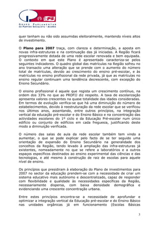quer tenham ou não sido assumidas eleitoralmente, mantendo níveis altos
de investimento.
O Plano para 2007 traça, com clareza e determinação, a aposta em
novas infra-estruturas e na continuação das já iniciadas. A Região ficará
progressivamente dotada de uma rede escolar renovada e bem equipada.
O contexto em que este Plano é apresentado caracteriza-se pelos
seguintes indicadores. O quadro global das matrículas na Região sofreu no
ano transacto uma alteração que se prende com o aumento do número
total de matrículas, devido ao crescimento do ensino pré-escolar, e às
matrículas no ensino profissional da rede privada, já que as matrículas no
ensino regular continuam uma tendência decrescente, com excepção do
Ensino Secundário.
O ensino profissional é aquele que regista um crescimento contínuo, na
ordem dos 33% no que ao PROFIJ diz respeito. A taxa de escolarização
apresenta valores crescentes na quase totalidade das idades consideradas.
Em termos de evolução verifica-se que há uma diminuição do número de
estabelecimentos, devido à reestruturação da rede escolar que se verificou
nos últimos anos, assentando, entre outros princípios, na integração
vertical da educação pré-escolar e do Ensino Básico e na concentração das
actividades escolares do 1º ciclo e da Educação Pré-escolar num único
edifício ou conjunto de edifícios em cada freguesia, justificando deste
modo a diminuição verificada.
O número das salas de aula da rede escolar também tem vindo a
aumentar, o que se pode explicar pelo facto de se ter seguido uma
orientação de expansão do Ensino Secundário na generalidade dos
concelhos da Região, tendo levado à ampliação das infra-estruturas já
existentes, nomeadamente no que se refere a laboratórios e a outros
espaços específicos destinados ao ensino experimental das ciências e das
tecnologias, e até mesmo à construção de raiz de escolas para aquele
nível de ensino.
Os princípios que presidiram à elaboração do Plano de investimentos para
2007 no sector da educação prendem-se com a necessidade de criar um
sistema educativo mais autónomo e descentralizado, capaz de responder
com flexibilidade e qualidade às necessidades específicas da Região,
necessariamente dispersa, com baixa densidade demográfica e
evidenciando uma crescente concentração urbana.
Entre estes princípios encontra-se a necessidade de aprofundar e
optimizar a integração vertical da Educação pré-escolar e do Ensino Básico
nas unidades orgânicas já em funcionamento (Escolas Básicas
3

 