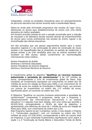 Integradas), criando as condições necessárias para um acompanhamento
do percurso educativo dos alunos durante toda a escolaridade básica.
Optou-se ainda pela eliminação progressiva das escolas de lugar único,
deslocando os alunos para estabelecimentos de ensino com uma oferta
educativa de melhor qualidade.
Um terceiro princípio prende-se com a solução encontrada para a redução
do insucesso e do abandono escolar precoce através do encaminhamento
de alunos para cursos profissionais nas escolas do ensino regular e da
diversificação das ofertas educativas.
Um dos princípios que nos parece seguramente basilar para o sector
educativo regional é o da continuação do plano de construção de novas
escolas e de requalificação das já existentes no sentido de modernizar o
parque escolar e de criar condições para que os centros escolares não
excedam os 900 alunos, dando cumprimento às recomendações
internacionais nesta matéria.
Senhor Presidente da ALRAA
Senhoras e Senhores Deputados
Senhor Presidente do Governo Regional
Senhora e Senhores Membros do Governo
O investimento global no objectivo “Qualificar os recursos humanos
potenciando a sociedade do conhecimento” é de 127 milhões de
euros, correspondendo a 21% do investimento global do Plano. Este
montante de investimento representa um crescimento na ordem dos 20
milhões de euros em relação ao Plano para 2006, e um crescimento de 14
milhões de euros em relação às Orientações a Médio Prazo, que previam
um volume de investimento na ordem dos 113 milhões de euros,
significando assim um aumento na ordem dos 12%.
O Objectivo “Qualificar os recursos humanos potenciando a sociedade do
conhecimento” compreende 5 programas, sendo que o Programa 1
“Desenvolvimento das infra-estruturas educacionais e do sistema
educativo” é o segundo mais bem dotado, com uma verba que ascende a
40.035.341€, correspondendo a 29,8% do total do objectivo, e
apresentando uma diferença de cerca de 1 milhão de euros em relação ao
Plano para 2006, num crescimento da ordem dos 2,3%.
Este Programa reparte-se por 5 projectos, sendo o mais dotado o Projecto
1.1. “Construções escolares”, com um montante na ordem dos 33.5
milhões de euros (33.538.341€), correspondendo a 84% do volume total
do Programa. E que contempla investimentos significativos como sejam a
acção 1.1.2 “Construção da Escola Básica e Secundária Tomás de Borba
4

 