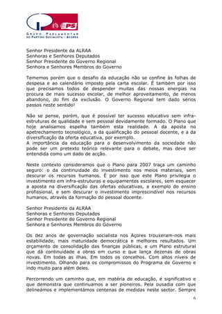 Senhor Presidente da ALRAA
Senhoras e Senhores Deputados
Senhor Presidente do Governo Regional
Senhora e Senhores Membros do Governo
Tememos porém que o desafio da educação não se confine às folhas de
despesa e ao calendário imposto pela carta escolar. É também por isso
que precisamos todos de despender muitas das nossas energias na
procura de mais sucesso escolar, de melhor aproveitamento, de menos
abandono, do fim da exclusão. O Governo Regional tem dado sérios
passos neste sentido!
Não se pense, porém, que é possível ter sucesso educativo sem infraestruturas de qualidade e sem pessoal devidamente formado. O Plano que
hoje analisamos espelha também esta realidade. A da aposta no
apetrechamento tecnológico, a da qualificação do pessoal docente, e a da
diversificação da oferta educativa, por exemplo.
A importância da educação para o desenvolvimento da sociedade não
pode ser um pretexto teórico relevante para o debate, mas deve ser
entendida como um dado de acção.
Neste contexto consideramos que o Plano para 2007 traça um caminho
seguro: o da continuidade do investimento nos meios materiais, sem
descurar os recursos humanos. É por isso que este Plano privilegia o
investimento em infra-estruturas e equipamentos escolares, sem esquecer
a aposta na diversificação das ofertas educativas, a exemplo do ensino
profissional, e sem descurar o investimento imprescindível nos recursos
humanos, através da formação do pessoal docente.
Senhor Presidente da ALRAA
Senhoras e Senhores Deputados
Senhor Presidente do Governo Regional
Senhora e Senhores Membros do Governo
Os dez anos de governação socialista nos Açores trouxeram-nos mais
estabilidade, mais maturidade democrática e melhores resultados. Um
orçamento de consolidação das finanças públicas, e um Plano estrutural
que dá continuidade a obras em curso e que lança dezenas de obras
novas. Em todas as ilhas. Em todos os concelhos. Com altos níveis de
investimento. Olhando para os compromissos do Programa de Governo e
indo muito para além deles.
Percorrendo um caminho que, em matéria de educação, é significativo e
que demonstra que continuamos a ser pioneiros. Pela ousadia com que
delineámos e implementámos centenas de medidas neste sector. Sempre
6

 