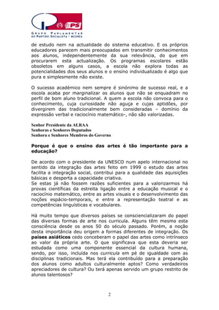 de estudo nem na actualidade do sistema educativo. E os próprios
educadores parecem mais preocupados em transmitir conhecimentos
aos alunos, independentemente da sua relevância, do que em
procurarem esta actualização. Os programas escolares estão
obsoletos em alguns casos, a escola não explora todas as
potencialidades dos seus alunos e o ensino individualizado é algo que
pura e simplesmente não existe.
O sucesso académico nem sempre é sinónimo de sucesso real, e a
escola acaba por marginalizar os alunos que não se enquadram no
perfil de bom aluno tradicional. A quem a escola não convoca para o
conhecimento, cuja curiosidade não aguça e cujas aptidões, por
divergirem das tradicionalmente bem consideradas – domínio da
expressão verbal e raciocínio matemático-, não são valorizadas.
Senhor Presidente da ALRAA
Senhoras e Senhores Deputados
Senhora e Senhores Membros do Governo
Porque é que o ensino das artes é tão importante para a
educação?
De acordo com o presidente da UNESCO num apelo internacional no
sentido da integração das artes feito em 1999 o estudo das artes
facilita a integração social, contribui para a qualidade das aquisições
básicas e desperta a capacidade criativa.
Se estas já não fossem razões suficientes para a valorizarmos há
provas científicas da estreita ligação entre a educação musical e o
raciocínio matemático, entre as artes visuais e o desenvolvimento das
noções espácio-temporais, e entre a representação teatral e as
competências linguísticas e vocabulares.
Há muito tempo que diversos países se consciencializaram do papel
das diversas formas de arte nos curricula. Alguns têm mesmo esta
consciência desde os anos 50 do século passado. Porém, a noção
desta importância deu origem a formas diferentes de integração. Os
países asiáticos cedo conceberam o papel das artes como intrínseco
ao valor da própria arte. O que significava que esta deveria ser
estudada como uma componente essencial da cultura humana,
sendo, por isso, incluída nos curricula em pé de igualdade com as
disciplinas tradicionais. Mas terá ela contribuído para a preparação
dos alunos como adultos culturalmente aptos? Como verdadeiros
apreciadores de cultura? Ou terá apenas servido um grupo restrito de
alunos talentosos?

2

 