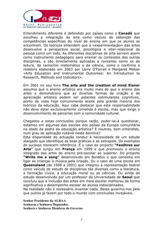 Entendimento diferente é defendido por países como o Canadá que
escolheu a integração da arte como veículo de obtenção das
competências específicas do nível de ensino em que os alunos se
encontrem. Os teóricos entendem que a «experimentação» das artes
desenvolve a perspectiva social, psicológica e inter-relacional da
pessoa como um todo. As diferentes disciplinas de arte servem assim
como instrumento pedagógico para ensinar os conteúdos das outras
disciplinas, e são directamente aplicadas a conceitos como os da
leitura, do raciocínio matemático e da ciência, como o confirma o
relatório elaborado em 2003 por Larry O’Farrell e Margaret Meban
«Arts Education and Instrumental Outcomes: An Introduction to
Research, Methods and Indicators».
Em 2001 no seu livro The arts and the creation of mind Eisner
assumia que o ensino artístico era muito mais do que o ensino das
artes e demonstrava que as diversas formas de criação e de
apreciação artística podem ser potentes estimulantes cognitivos,
ponto de vista hoje comummente aceite pela grande maioria dos
teóricos da educação. Aqui cabe destacar que esta responsabilidade
não deve estar exclusivamente cometida à escola, mas que exige o
desenvolvimento de parcerias com a comunidade cultural.
Chegados a estas conclusões porque razão, poder-se-á questionar,
estamos em algumas das escolas dos países da Europa comunitária
na idade da pedra da educação artística? E noutras, bem entendido,
num grau de aplicação notável neste domínio?
Esta disparidade de actuação conduz à necessidade de um estudo
alargado que identifique as boas práticas e as extrapole. Os exemplos
de sucesso merecem referência. É o caso do projecto “Fenêtres sur
Arts” que surgiu em França em 1999 e que promoveu o ensino
integrado das artes do ensino pré-escolar ao superior. Do projecto
“Write me a song” desenvolvido em Bordéus e que consistia em
ligar as crianças à música pela criação. Ou o caso de uma escola em
Queensland (de 1998 a 2001) que integrou a representação teatral
como veículo de estudo de disciplinas tão diversas como a literatura,
a formação cívica, a educação moral ou as ciências. Ou ainda do
estudo desenvolvido por um professor da Universidade de Seoul que
concluiu que a inclusão das artes em meio escolar melhorou de forma
significativa o desempenho escolar de alunos indisciplinados.
Na realidade não é necessário inventar nada. Basta guiarmo-nos pelo
que outros já fazem por todo o mundo com conclusões invejáveis.
Senhor Presidente da ALRAA
Senhoras e Senhores Deputados
Senhora e Senhores Membros do Governo
3

 