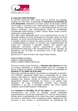 E o que tem feito Portugal?
O caminho percorrido pelo nosso país no domínio da educação
artística tem sido lento. A publicação do Decreto-Lei nº344/90, de
2 de Novembro estabeleceu as bases gerais da educação artística
em Portugal, e introduziu uma “reestruturação global e completa de
todo o sistema, iniciando-se por aí a construção gradual de um novo
sistema articulado, que [contemplaria] todas as modalidades
consideradas neste domínio, a saber: música, dança, teatro, cinema,
audiovisual e artes plásticas.”
Para além desta disposição geral e do reconhecimento de que “a
educação artística [se tem] processado em Portugal, desde há várias
décadas, de forma reconhecidamente insuficiente, incompatível com
a situação vigente na maioria dos países europeus” o diploma reforça
a obrigatoriedade do Estado no incentivo aos estabelecimentos de
ensino que “valorizem a educação artística, sem prejuízo das
exigências
curriculares
gerais”,
assumindo-as
assim
como
perfeitamente estanques e não correlacionáveis. Longe, portanto, da
perspectiva que já então se adivinhava viria a ser seguida por
diversos países.
Esta lei com 17 anos é ainda a que vigora nesta matéria.
Senhor Presidente da ALRAA
Senhoras e Senhores Deputados
Senhora e Senhores Membros do Governo
Como em muitos outros domínios, o Governo dos Açores tem feito
um esforço importante na melhoria daquilo que era a situação do
ensino artístico na Região, nomeadamente através da publicação da
Portaria nº 27/2004, de 8 de Abril.
Esta surge imbuída do espírito que presidiu à publicação do DecretoLei nº344/90, salientando desde logo a necessidade de se «fazer
reflectir este regime [o regime enquadrador do ensino artístico] na
realidade das escolas, criando as condições necessárias para o
alargamento daquela modalidade de ensino a um público mais
alargado». Por aqui reconhecendo também uma premissa
importante: a de que a educação artística não forma apenas
criadores, mas também público e intérpretes.
Pela Portaria nº 59/2002, de 27 de Junho foi regulamentado o
funcionamento dos cursos de iniciação musical destinados
especificamente a alunos que frequentem o 1º ciclo do ensino básico,
criando assim a possibilidade de se iniciar mais cedo a aprendizagem
da música e permitindo ainda considerá-la parte integrante do seu
currículo. A que acresce o reconhecimento da importância “do
4

 