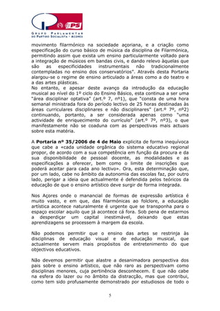 movimento filarmónico na sociedade açoriana, e a criação como
especificação do curso básico de música da disciplina de Filarmónica,
permitindo assim que exista um ensino particularmente voltado para
a integração de músicos em bandas civis, e dando relevo àquelas que
são
as
especificidades
instrumentais
não
tradicionalmente
contempladas no ensino dos conservatórios”. Através desta Portaria
alargou-se o regime de ensino articulado a áreas como a do teatro e
a das artes plásticas.
No entanto, e apesar deste avanço da introdução da educação
musical ao nível do 1º ciclo do Ensino Básico, esta continua a ser uma
“área disciplinar optativa” (art.º 7, nº1), que “consta de uma hora
semanal ministrada fora do período lectivo de 25 horas destinadas às
áreas curriculares disciplinares e não disciplinares” (art.º 7º, nº2)
continuando, portanto, a ser considerada apenas como “uma
actividade de enriquecimento do currículo” (art.º 7º, nº3), o que
manifestamente não se coaduna com as perspectivas mais actuais
sobre esta matéria.
A Portaria nº 35/2006 de 4 de Maio explicita de forma inequívoca
que cabe a «cada unidade orgânica do sistema educativo regional
propor, de acordo com a sua competência em função da procura e da
sua disponibilidade de pessoal docente, as modalidades e as
especificações a oferecer, bem como o limite de inscrições que
poderá aceitar para cada ano lectivo». Ora, esta determinação que,
por um lado, cabe no âmbito da autonomia das escolas faz, por outro
lado, perigar a ideia que actualmente é defendida pelos teóricos da
educação de que o ensino artístico deve surgir de forma integrada.
Nos Açores onde o manancial de formas de expressão artística é
muito vasto, e em que, das filarmónicas ao folclore, a educação
artística acontece naturalmente é urgente que se transponha para o
espaço escolar aquilo que já acontece cá fora. Sob pena de estarmos
a desperdiçar um capital inestimável, deixando que estas
aprendizagens se processem à margem da escola.
Não podemos permitir que o ensino das artes se restrinja às
disciplinas de educação visual e de educação musical, que
actualmente servem mais propósitos de entretenimento do que
objectivos educativos.
Não devemos permitir que alastre a desanimadora perspectiva dos
pais sobre o ensino artístico, que não raro as perspectivam como
disciplinas menores, cuja pertinência desconhecem. E que não cabe
na esfera do lazer ou no âmbito da distracção, mas que contribui,
como tem sido profusamente demonstrado por estudiosos de todo o
5

 