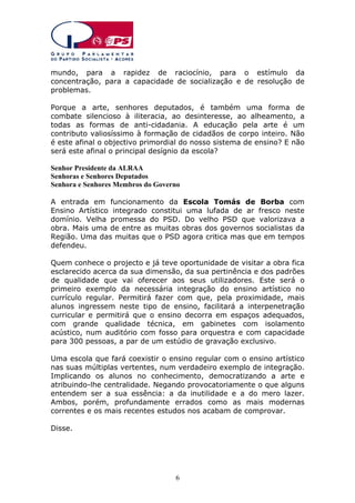 mundo, para a rapidez de raciocínio, para o estímulo da
concentração, para a capacidade de socialização e de resolução de
problemas.
Porque a arte, senhores deputados, é também uma forma de
combate silencioso à iliteracia, ao desinteresse, ao alheamento, a
todas as formas de anti-cidadania. A educação pela arte é um
contributo valiosíssimo à formação de cidadãos de corpo inteiro. Não
é este afinal o objectivo primordial do nosso sistema de ensino? E não
será este afinal o principal desígnio da escola?
Senhor Presidente da ALRAA
Senhoras e Senhores Deputados
Senhora e Senhores Membros do Governo
A entrada em funcionamento da Escola Tomás de Borba com
Ensino Artístico integrado constitui uma lufada de ar fresco neste
domínio. Velha promessa do PSD. Do velho PSD que valorizava a
obra. Mais uma de entre as muitas obras dos governos socialistas da
Região. Uma das muitas que o PSD agora critica mas que em tempos
defendeu.
Quem conhece o projecto e já teve oportunidade de visitar a obra fica
esclarecido acerca da sua dimensão, da sua pertinência e dos padrões
de qualidade que vai oferecer aos seus utilizadores. Este será o
primeiro exemplo da necessária integração do ensino artístico no
currículo regular. Permitirá fazer com que, pela proximidade, mais
alunos ingressem neste tipo de ensino, facilitará a interpenetração
curricular e permitirá que o ensino decorra em espaços adequados,
com grande qualidade técnica, em gabinetes com isolamento
acústico, num auditório com fosso para orquestra e com capacidade
para 300 pessoas, a par de um estúdio de gravação exclusivo.
Uma escola que fará coexistir o ensino regular com o ensino artístico
nas suas múltiplas vertentes, num verdadeiro exemplo de integração.
Implicando os alunos no conhecimento, democratizando a arte e
atribuindo-lhe centralidade. Negando provocatoriamente o que alguns
entendem ser a sua essência: a da inutilidade e a do mero lazer.
Ambos, porém, profundamente errados como as mais modernas
correntes e os mais recentes estudos nos acabam de comprovar.
Disse.

6

 
