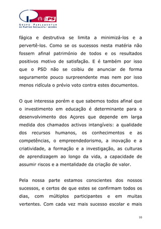 fágica e destrutiva se limita a minimizá-los e a
pervertê-los. Como se os sucessos nesta matéria não
fossem afinal património de todos e os resultados
positivos motivo de satisfação. E é também por isso
que o PSD não se coibiu de anunciar de forma
seguramente pouco surpreendente mas nem por isso
menos ridícula o prévio voto contra estes documentos.
O que interessa porém e que sabemos todos afinal que
o investimento em educação é determinante para o
desenvolvimento dos Açores que depende em larga
medida dos chamados activos intangíveis: a qualidade
dos

recursos

humanos,

os

conhecimentos

e

as

competências, o empreendedorismo, a inovação e a
criatividade, a formação e a investigação, as culturas
de aprendizagem ao longo da vida, a capacidade de
assumir riscos e a mentalidade da criação de valor.
Pela nossa parte estamos conscientes dos nossos
sucessos, e certos de que estes se confirmam todos os
dias,

com

múltiplos

participantes

e

em

muitas

vertentes. Com cada vez mais sucesso escolar e mais
10

 