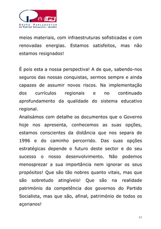 meios materiais, com infraestruturas sofisticadas e com
renovadas energias. Estamos satisfeitos, mas não
estamos resignados!
É pois esta a nossa perspectiva! A de que, sabendo-nos
seguros das nossas conquistas, sermos sempre e ainda
capazes de assumir novos riscos. Na implementação
dos

currículos

regionais

e

no

continuado

aprofundamento da qualidade do sistema educativo
regional.
Analisámos com detalhe os documentos que o Governo
hoje nos apresenta, conhecemos as suas opções,
estamos conscientes da distância que nos separa de
1996 e do caminho percorrido. Das suas opções
estratégicas depende o futuro deste sector e do seu
sucesso

o

nosso

desenvolvimento.

Não

podemos

menosprezar a sua importância nem ignorar os seus
propósitos! Que são tão nobres quanto vitais, mas que
são

sobretudo

atingíveis!

Que

são

na

realidade

património da competência dos governos do Partido
Socialista, mas que são, afinal, património de todos os
açorianos!
11

 