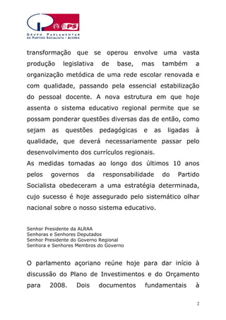 transformação que se operou envolve uma vasta
produção

legislativa

de

base,

mas

também

a

organização metódica de uma rede escolar renovada e
com qualidade, passando pela essencial estabilização
do pessoal docente. A nova estrutura em que hoje
assenta o sistema educativo regional permite que se
possam ponderar questões diversas das de então, como
sejam

as

questões

pedagógicas

e

as

ligadas

à

qualidade, que deverá necessariamente passar pelo
desenvolvimento dos currículos regionais.
As medidas tomadas ao longo dos últimos 10 anos
pelos

governos

da

responsabilidade

do

Partido

Socialista obedeceram a uma estratégia determinada,
cujo sucesso é hoje assegurado pelo sistemático olhar
nacional sobre o nosso sistema educativo.
Senhor Presidente da ALRAA
Senhoras e Senhores Deputados
Senhor Presidente do Governo Regional
Senhora e Senhores Membros do Governo

O parlamento açoriano reúne hoje para dar início à
discussão do Plano de Investimentos e do Orçamento
para

2008.

Dois

documentos

fundamentais

à
2

 