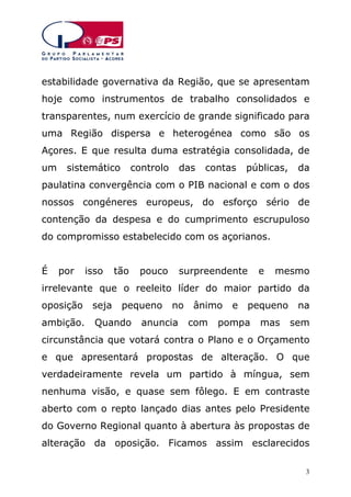 estabilidade governativa da Região, que se apresentam
hoje como instrumentos de trabalho consolidados e
transparentes, num exercício de grande significado para
uma Região dispersa e heterogénea como são os
Açores. E que resulta duma estratégia consolidada, de
um

sistemático

controlo

das

contas

públicas,

da

paulatina convergência com o PIB nacional e com o dos
nossos congéneres europeus, do esforço sério de
contenção da despesa e do cumprimento escrupuloso
do compromisso estabelecido com os açorianos.
É

por

isso

tão

pouco

surpreendente

e

mesmo

irrelevante que o reeleito líder do maior partido da
oposição

seja

pequeno

ambição.

Quando

no

anuncia

ânimo
com

e

pequeno

pompa

mas

na
sem

circunstância que votará contra o Plano e o Orçamento
e que apresentará propostas de alteração. O que
verdadeiramente revela um partido à míngua, sem
nenhuma visão, e quase sem fôlego. E em contraste
aberto com o repto lançado dias antes pelo Presidente
do Governo Regional quanto à abertura às propostas de
alteração da oposição. Ficamos assim esclarecidos
3

 
