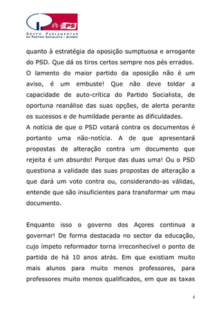 quanto à estratégia da oposição sumptuosa e arrogante
do PSD. Que dá os tiros certos sempre nos pés errados.
O lamento do maior partido da oposição não é um
aviso,

é

um

embuste!

Que

não

deve

toldar

a

capacidade de auto-crítica do Partido Socialista, de
oportuna reanálise das suas opções, de alerta perante
os sucessos e de humildade perante as dificuldades.
A notícia de que o PSD votará contra os documentos é
portanto

uma

não-notícia.

A

de

que

apresentará

propostas de alteração contra um documento que
rejeita é um absurdo! Porque das duas uma! Ou o PSD
questiona a validade das suas propostas de alteração a
que dará um voto contra ou, considerando-as válidas,
entende que são insuficientes para transformar um mau
documento.
Enquanto isso o governo dos Açores continua a
governar! De forma destacada no sector da educação,
cujo ímpeto reformador torna irreconhecível o ponto de
partida de há 10 anos atrás. Em que existiam muito
mais alunos para muito menos professores, para
professores muito menos qualificados, em que as taxas
4

 