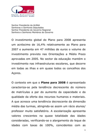 Senhor Presidente da ALRAA
Senhoras e Senhores Deputados
Senhor Presidente do Governo Regional
Senhora e Senhores Membros do Governo

O investimento global do Plano para 2008 apresenta
um acréscimo de 16,4% relativamente ao Plano para
2007 e aumenta em 47 milhões de euros o volume de
investimento previsto nas Orientações a Médio Prazo
aprovadas em 2005. No sector da educação mantém o
investimento nas infraestruturas escolares, que decorre
em todas as ilhas e em quase todos os concelhos dos
Açores.
O contexto em que o Plano para 2008 é apresentado
caracteriza-se pela tendência decrescente do número
de matrículas a par do aumento da capacidade e da
qualidade da oferta dos recursos humanos e materiais.
A que acresce uma tendência decrescente da dimensão
média das turmas, atingindo-se assim um rácio alunos/
professor muito satisfatório. A escolarização apresenta
valores crescentes na quase totalidade das idades
consideradas, verificando-se o alargamento do leque de
idades com taxas de 100%, coincidentes com as
6

 