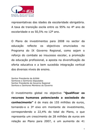 representativas das idades da escolaridade obrigatória.
A taxa de transição oscila entre os 95% no 4º ano de
escolaridade e os 50,5% no 12º ano.
O Plano de investimentos para 2008 no sector da
educação

reflecte

os

objectivos

enunciados

no

Programa do IX Governo Regional, como sejam o
reforço do combate ao insucesso escolar, a promoção
da educação profissional, a aposta na diversificação da
oferta educativa e a bem sucedida integração vertical
dos diversos níveis de ensino.
Senhor Presidente da ALRAA
Senhoras e Senhores Deputados
Senhor Presidente do Governo Regional
Senhora e Senhores Membros do Governo

O investimento global no objectivo “Qualificar os
recursos humanos potenciando a sociedade do
conhecimento” é de mais de 155 milhões de euros,
tornando-o o 3º eixo em montante de investimento,
correspondendo a 22,4% do total do Plano, o que
representa um crescimento de 28 milhões de euros em
relação ao Plano para 2007, e um aumento de 41
7

 